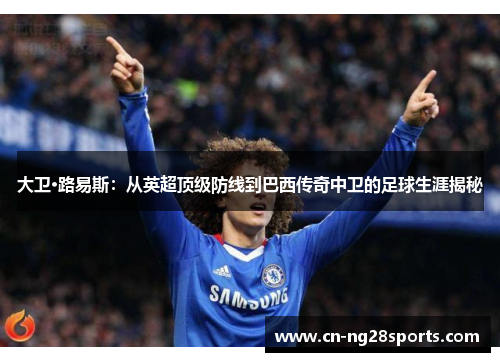 大卫·路易斯：从英超顶级防线到巴西传奇中卫的足球生涯揭秘
