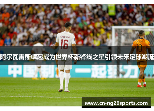 阿尔瓦雷斯崛起成为世界杯新锋线之星引领未来足球潮流