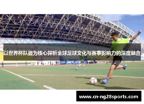 以世界杯队徽为核心探析全球足球文化与赛事影响力的深度融合