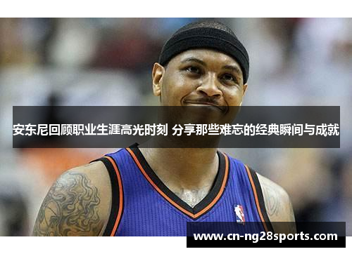 安东尼回顾职业生涯高光时刻 分享那些难忘的经典瞬间与成就