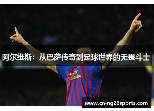 阿尔维斯：从巴萨传奇到足球世界的无畏斗士 