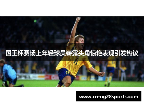 国王杯赛场上年轻球员崭露头角惊艳表现引发热议