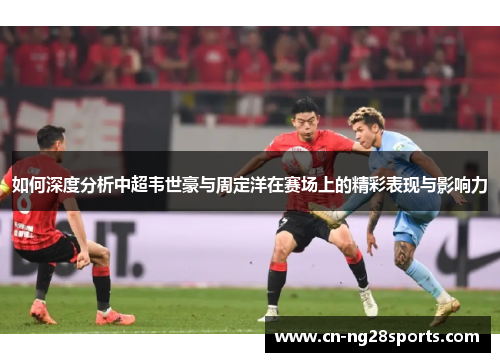 如何深度分析中超韦世豪与周定洋在赛场上的精彩表现与影响力