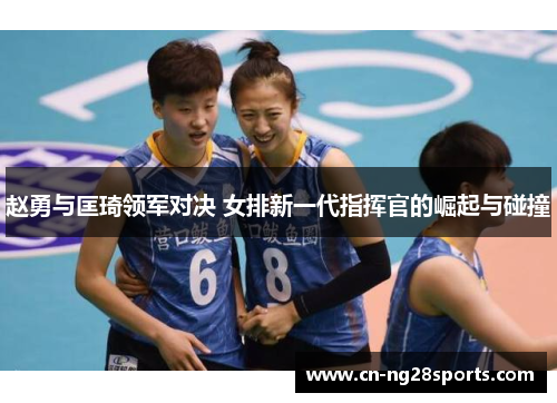 赵勇与匡琦领军对决 女排新一代指挥官的崛起与碰撞