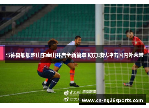马德鲁加加盟山东泰山开启全新篇章 助力球队冲击国内外荣誉