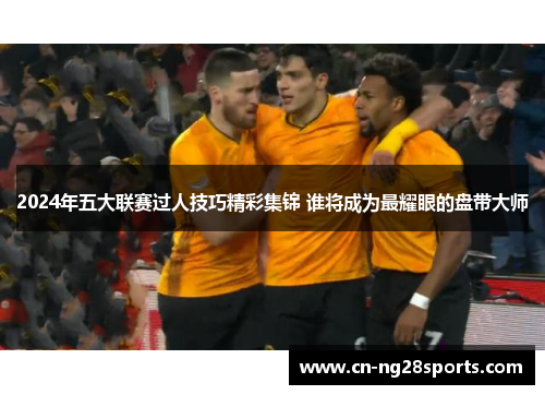 2024年五大联赛过人技巧精彩集锦 谁将成为最耀眼的盘带大师