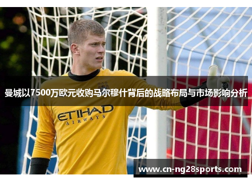 曼城以7500万欧元收购马尔穆什背后的战略布局与市场影响分析