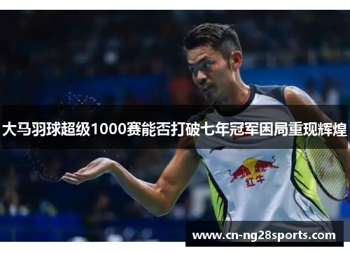 大马羽球超级1000赛能否打破七年冠军困局重现辉煌