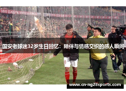 国安老球迷32岁生日回忆：陪伴与情感交织的感人瞬间