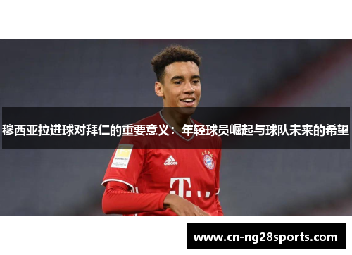 穆西亚拉进球对拜仁的重要意义：年轻球员崛起与球队未来的希望