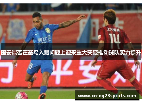 国安能否在塞鸟入籍问题上迎来重大突破推动球队实力提升