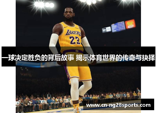 一球决定胜负的背后故事 揭示体育世界的传奇与抉择
