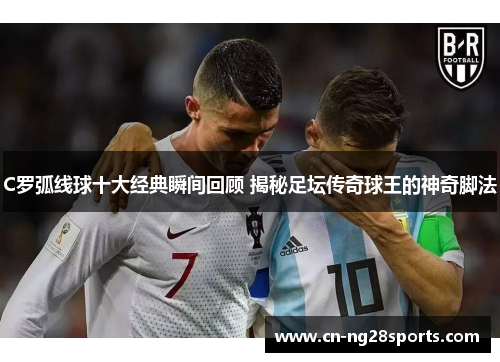 C罗弧线球十大经典瞬间回顾 揭秘足坛传奇球王的神奇脚法