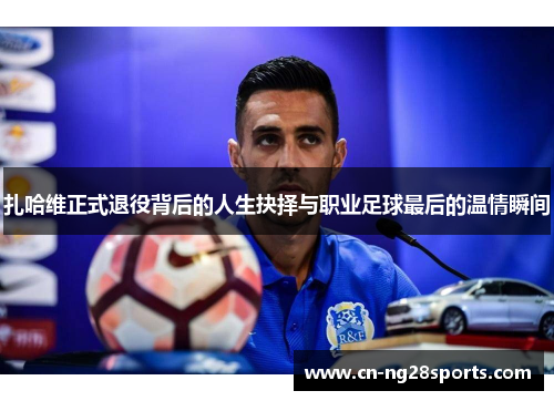 扎哈维正式退役背后的人生抉择与职业足球最后的温情瞬间