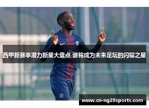 西甲新赛季潜力新星大盘点 谁将成为未来足坛的闪耀之星