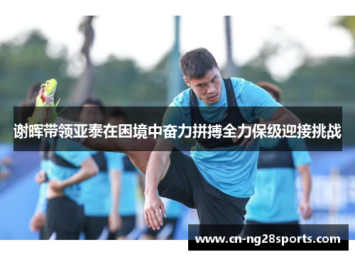 谢晖带领亚泰在困境中奋力拼搏全力保级迎接挑战