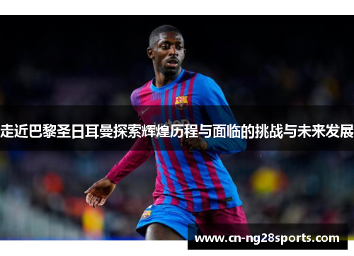 走近巴黎圣日耳曼探索辉煌历程与面临的挑战与未来发展