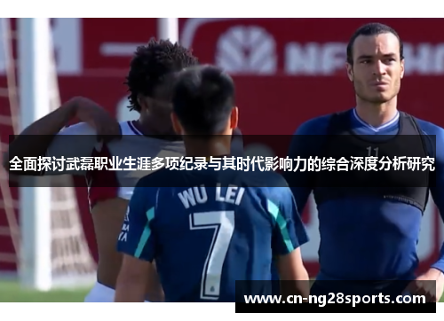 全面探讨武磊职业生涯多项纪录与其时代影响力的综合深度分析研究