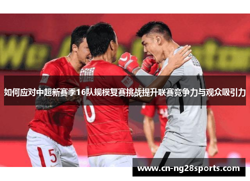 如何应对中超新赛季16队规模复赛挑战提升联赛竞争力与观众吸引力