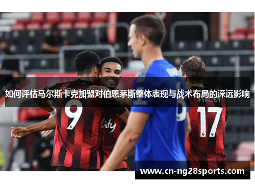 如何评估马尔斯卡克加盟对伯恩茅斯整体表现与战术布局的深远影响